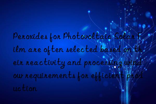 peroxides for photovoltaic solar film are often selected based on their reactivity and processing win requirements for efficient production