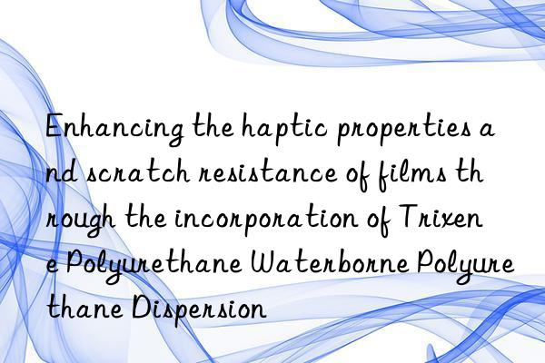enhancing the haptic properties and scratch resistance of films through the incorporation of trixene polyurethane waterborne polyurethane dispersion
