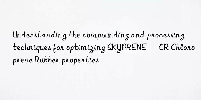 understanding the compounding and processing techniques for optimizing skyprene® cr chloroprene rubber properties