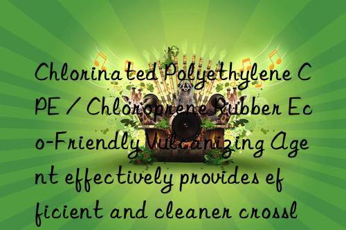 chlorinated polyethylene cpe / chloroprene rubber eco-friendly vulcanizing agent effectively provides efficient and cleaner crosslinking