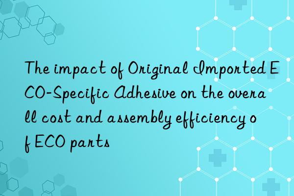 the impact of original imported eco-specific adhesive on the overall cost and assembly efficiency of eco parts