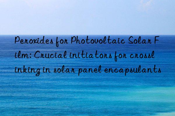 peroxides for photovoltaic solar film: crucial initiators for crosslinking in solar panel encapsulants