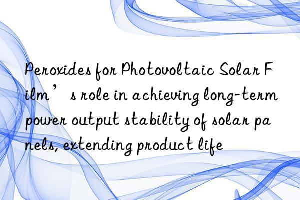 peroxides for photovoltaic solar film’s role in achieving long-term power output stability of solar panels, extending product life