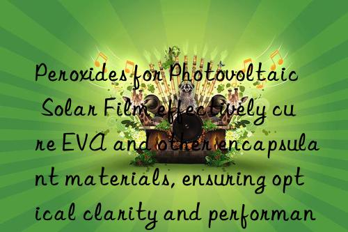 peroxides for photovoltaic solar film effectively cure eva and other encapsulant materials, ensuring optical clarity and performance