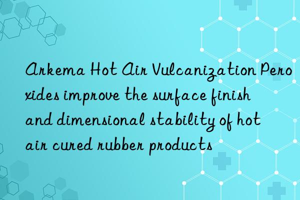 arkema hot air vulcanization peroxides improve the surface finish and dimensional stability of hot air cured rubber products