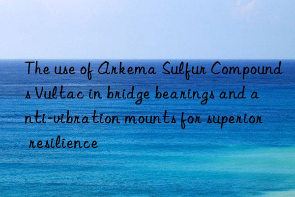 the use of arkema sulfur compounds vultac in bridge bearings and anti-vibration mounts for superior resilience