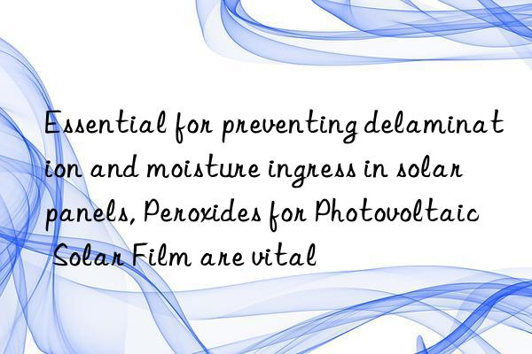 essential for preventing delamination and moisture ingress in solar panels, peroxides for photovoltaic solar film are vital