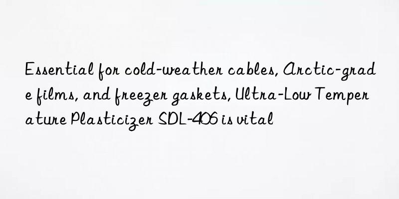 essential for cold-weather cables, arctic-grade films, and freezer gaskets, ultra-low temperature plasticizer sdl-406 is vital