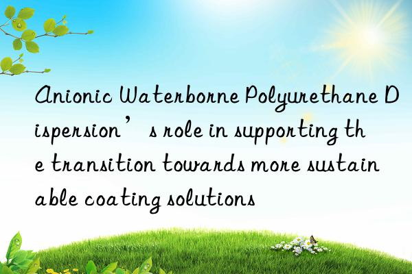 anionic waterborne polyurethane dispersion’s role in supporting the transition towards more sustainable coating solutions