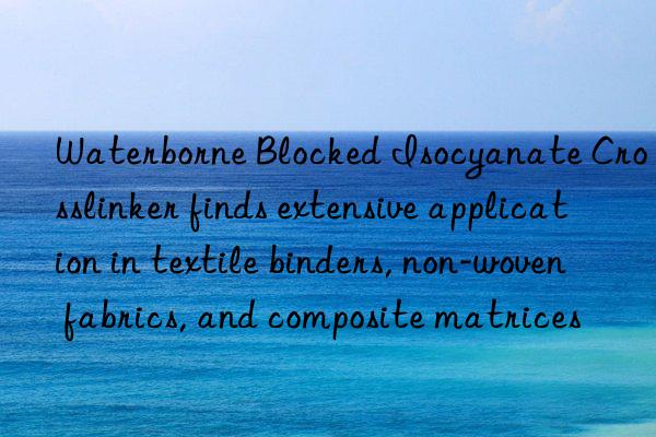 waterborne blocked isocyanate crosslinker finds extensive application in textile binders, non-woven fabrics, and composite matrices