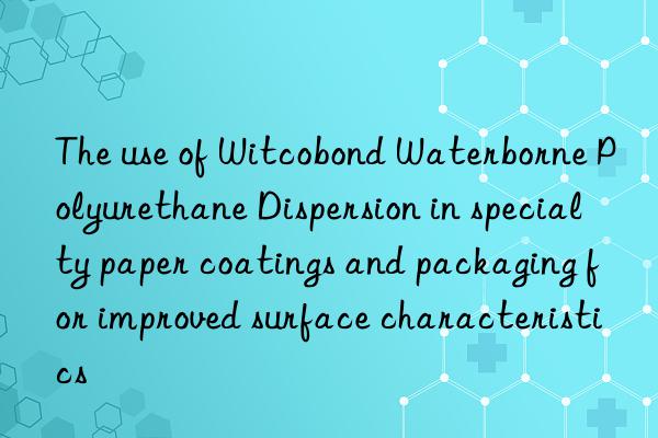 the use of witcobond waterborne polyurethane dispersion in specialty paper coatings and packaging for improved surface characteristics