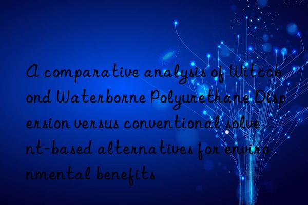 a comparative analysis of witcobond waterborne polyurethane dispersion versus conventional solvent-based alternatives for environmental benefits