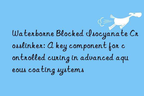 waterborne blocked isocyanate crosslinker: a key component for controlled curing in advanced aqueous coating systems