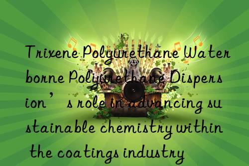 trixene polyurethane waterborne polyurethane dispersion’s role in advancing sustainable chemistry within the coatings industry