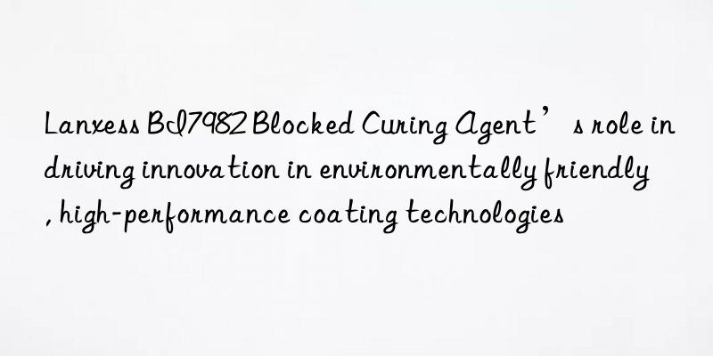 lanxess bi7982 blocked curing agent’s role in driving innovation in environmentally friendly, high-performance coating technologies