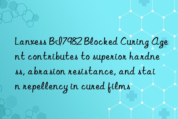 lanxess bi7982 blocked curing agent contributes to superior hardness, abrasion resistance, and stain repellency in cured films