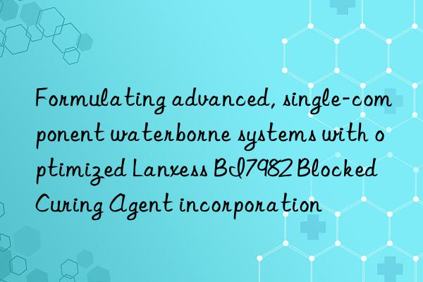 formulating advanced, single-component waterborne systems with optimized lanxess bi7982 blocked curing agent incorporation