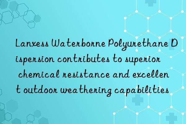lanxess waterborne polyurethane dispersion contributes to superior chemical resistance and excellent outdoor weathering capabilities