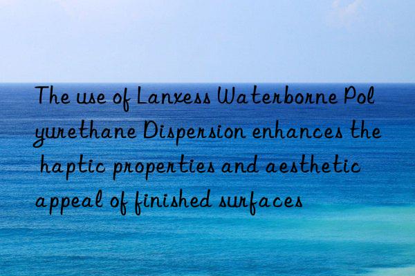 the use of lanxess waterborne polyurethane dispersion enhances the haptic properties and aesthetic appeal of finished surfaces