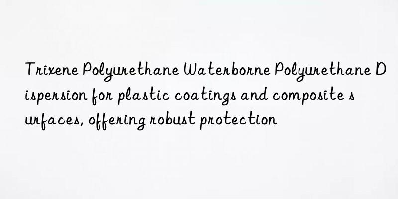 trixene polyurethane waterborne polyurethane dispersion for plastic coatings and composite surfaces, offering robust protection