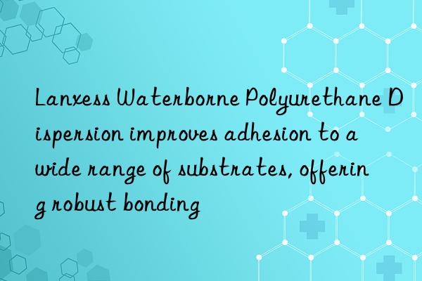 lanxess waterborne polyurethane dispersion improves adhesion to a wide range of substrates, offering robust bonding