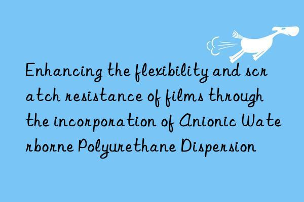 enhancing the flexibility and scratch resistance of films through the incorporation of anionic waterborne polyurethane dispersion