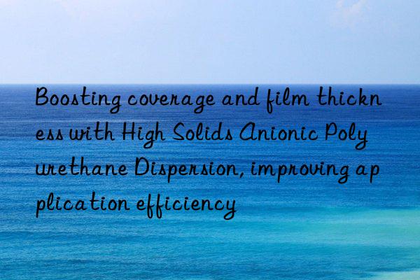 boosting coverage and film thickness with high solids anionic polyurethane dispersion, improving application efficiency