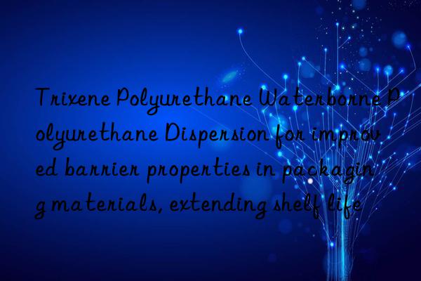 trixene polyurethane waterborne polyurethane dispersion for improved barrier properties in packaging materials, extending shelf life