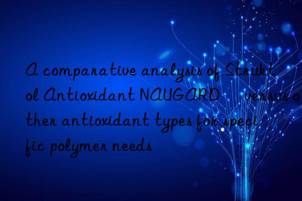 a comparative analysis of struktol antioxidant naugard® versus other antioxidant types for specific polymer needs