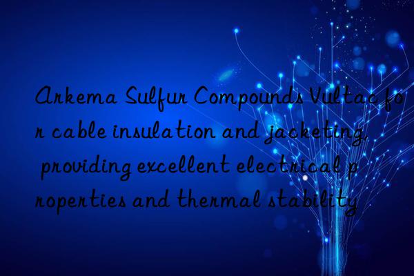 arkema sulfur compounds vultac for cable insulation and jacketing, providing excellent electrical properties and thermal stability