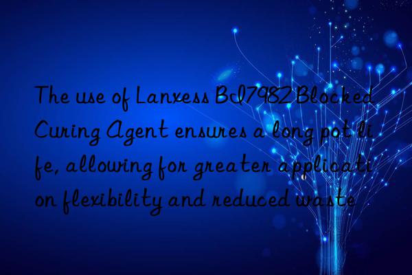 the use of lanxess bi7982 blocked curing agent ensures a long pot life, allowing for greater application flexibility and reduced waste