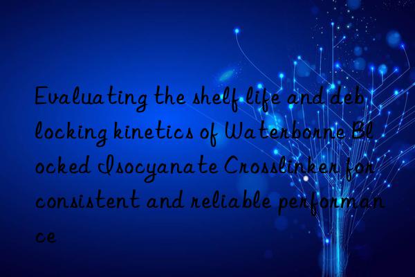 evaluating the shelf life and deblocking kinetics of waterborne blocked isocyanate crosslinker for consistent and reliable performance