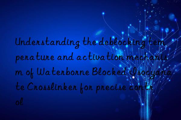 understanding the deblocking temperature and activation mechanism of waterborne blocked isocyanate crosslinker for precise control
