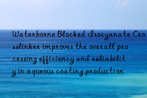 waterborne blocked isocyanate crosslinker improves the overall processing efficiency and reliability in aqueous coating production