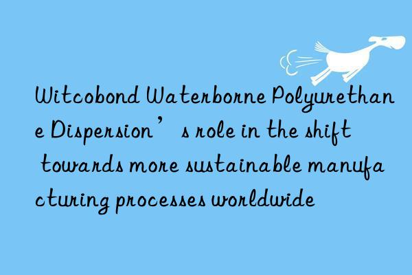 witcobond waterborne polyurethane dispersion’s role in the shift towards more sustainable manufacturing processes worldwide