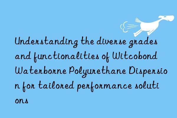understanding the diverse grades and functionalities of witcobond waterborne polyurethane dispersion for tailored performance solutions
