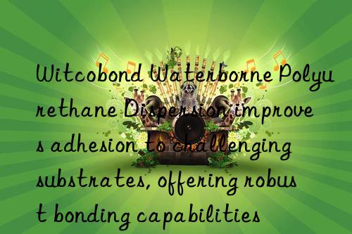 witcobond waterborne polyurethane dispersion improves adhesion to challenging substrates, offering robust bonding capabilities