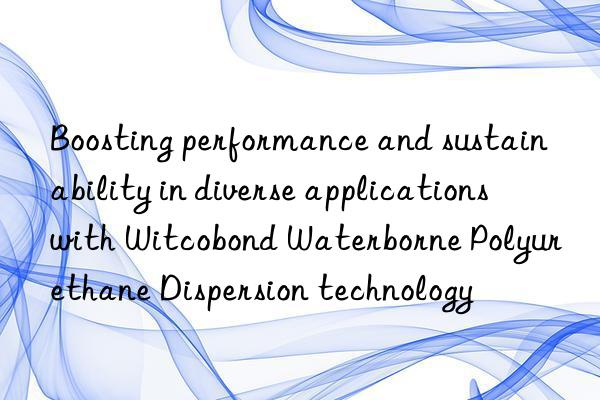 boosting performance and sustainability in diverse applications with witcobond waterborne polyurethane dispersion technology