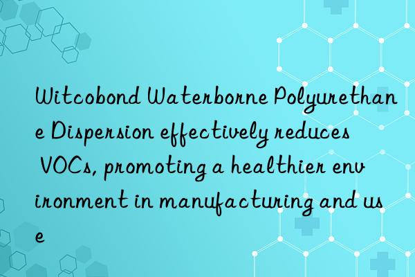 witcobond waterborne polyurethane dispersion effectively reduces vocs, promoting a healthier environment in manufacturing and use