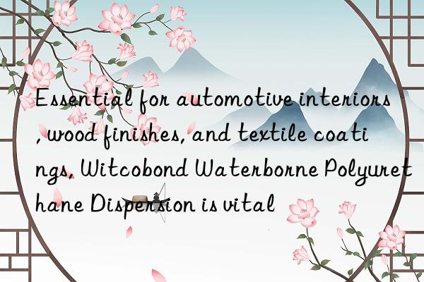 essential for automotive interiors, wood finishes, and textile coatings, witcobond waterborne polyurethane dispersion is vital