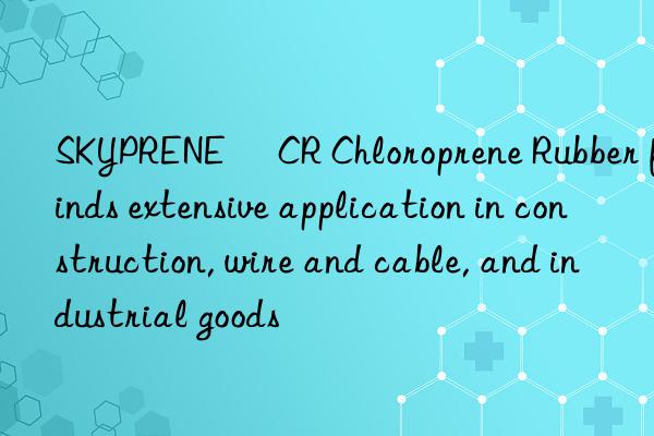 skyprene® cr chloroprene rubber finds extensive application in construction, wire and cable, and industrial goods