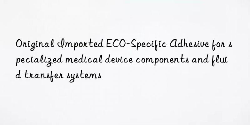 original imported eco-specific adhesive for specialized medical device components and fluid transfer systems
