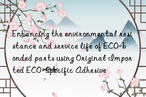 enhancing the environmental resistance and service life of eco-bonded parts using original imported eco-specific adhesive
