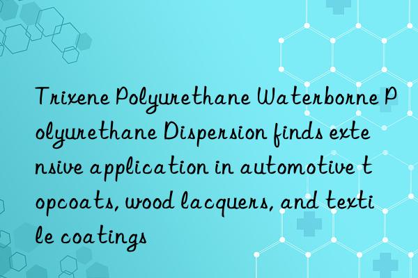 trixene polyurethane waterborne polyurethane dispersion finds extensive application in automotive topcoats, wood lacquers, and textile coatings