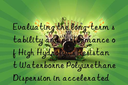 evaluating the long-term stability and performance of high hydrolysis resistant waterborne polyurethane dispersion in accelerated aging tests
