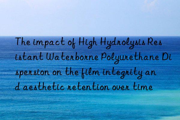 the impact of high hydrolysis resistant waterborne polyurethane dispersion on the film integrity and aesthetic retention over time