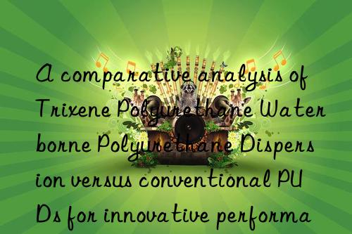 a comparative analysis of trixene polyurethane waterborne polyurethane dispersion versus conventional puds for innovative performance