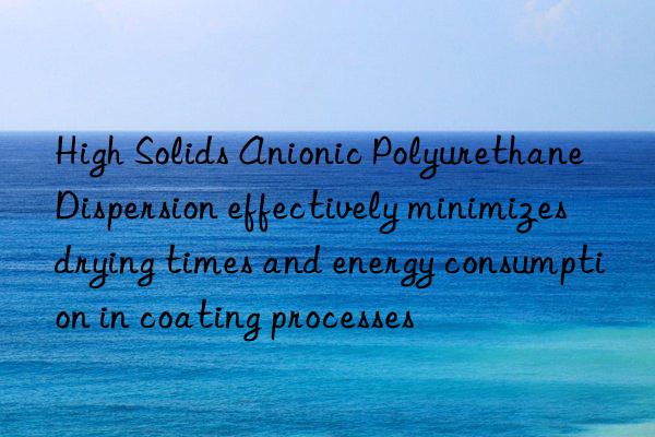 high solids anionic polyurethane dispersion effectively minimizes drying times and energy consumption in coating processes
