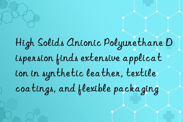 high solids anionic polyurethane dispersion finds extensive application in synthetic leather, textile coatings, and flexible packaging