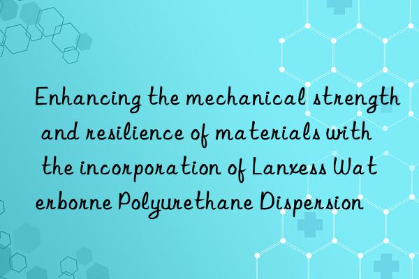 enhancing the mechanical strength and resilience of materials with the incorporation of lanxess waterborne polyurethane dispersion